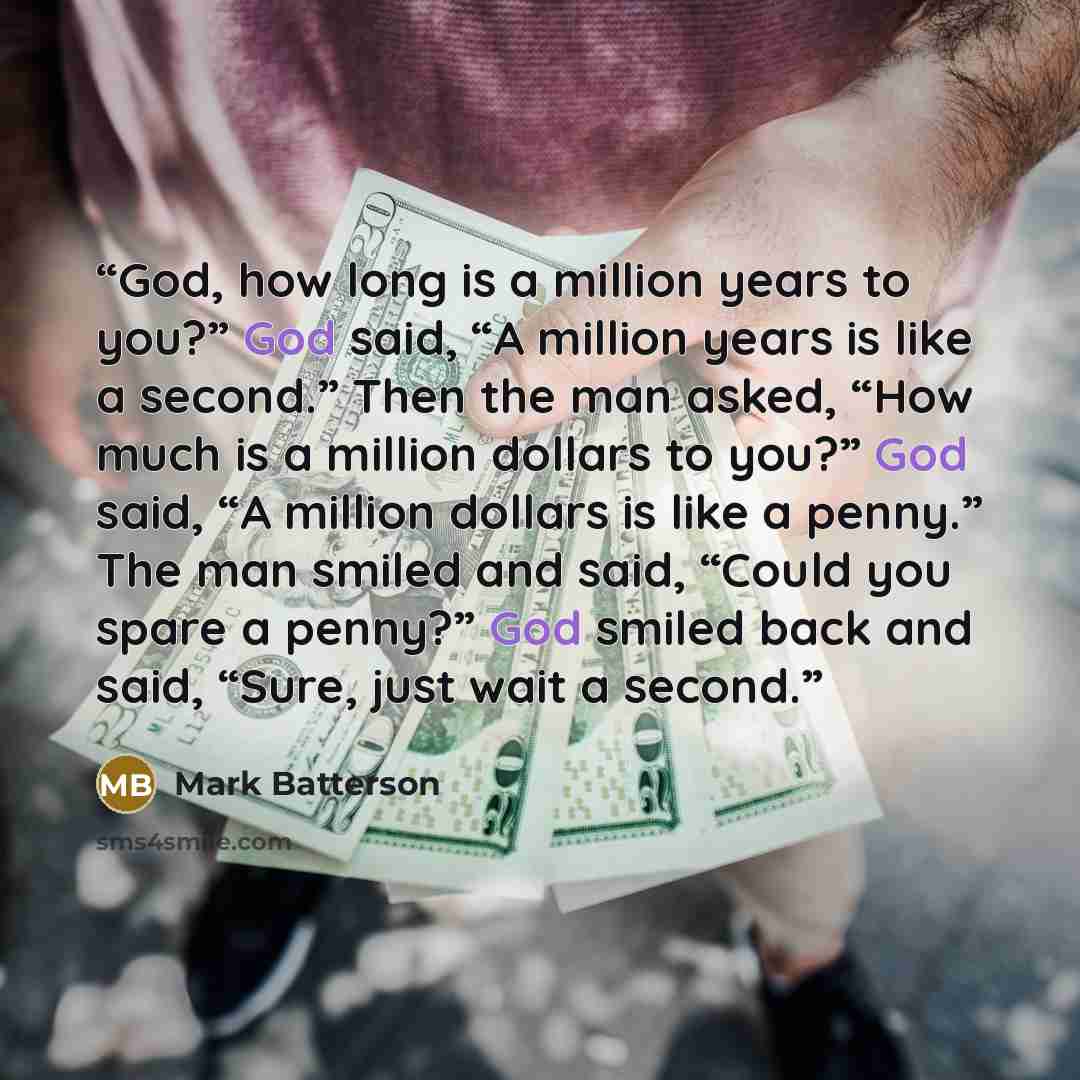 “God, how long is a million years to you?” God said, “A million years is like a second.” Then the man asked, “How much is a million dollars to you?” God said, “A million dollars is like a penny.” The man smiled and said, “Could you spare a penny?” God smiled back and said, “Sure, just wait a second.” quote by Mark Batterson
