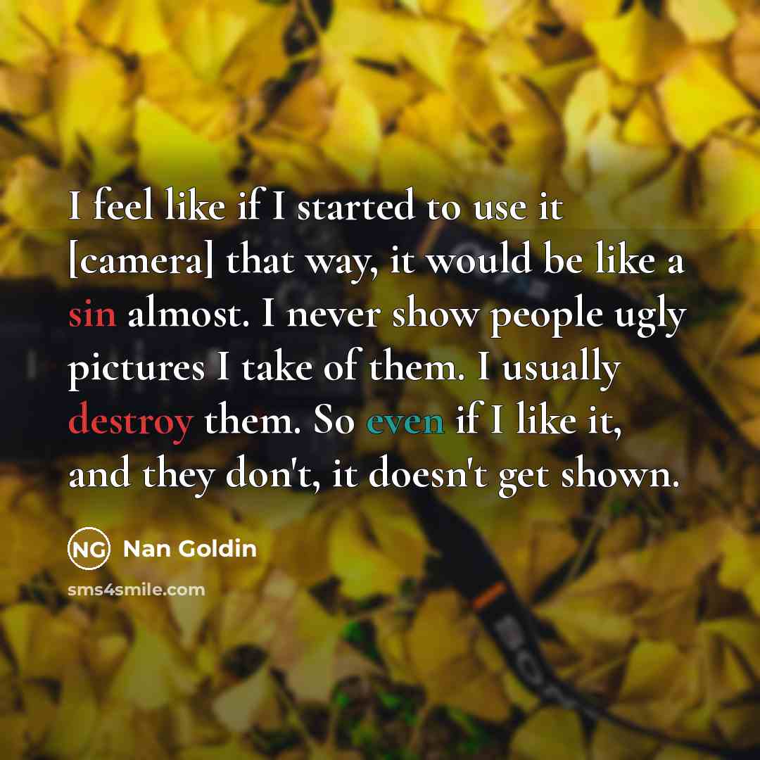 “I feel like if I started to use it [camera] that way, it would be like a sin almost. I never show people ugly pictures I take of them. I usually destroy them. So even if I like it, and they don't, it doesn't get shown.” quote by Nan Goldin