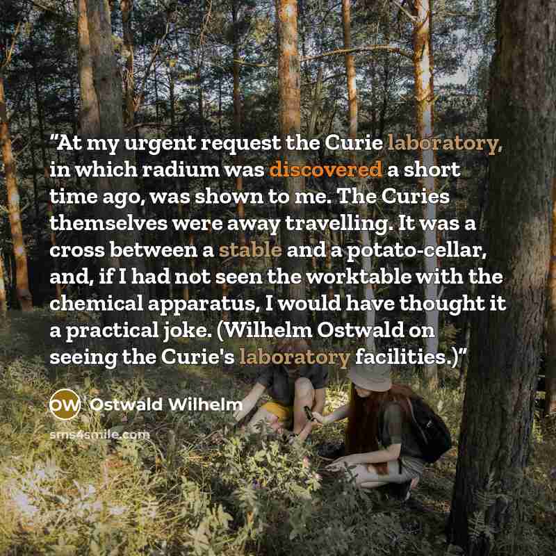 “At my urgent request the Curie laboratory, in which radium was discovered a short time ago, was shown to me. The Curies themselves were away travelling. It was a cross between a stable and a potato-cellar, and, if I had not seen the worktable with the chemical apparatus, I would have thought it a…” quote by Ostwald Wilhelm