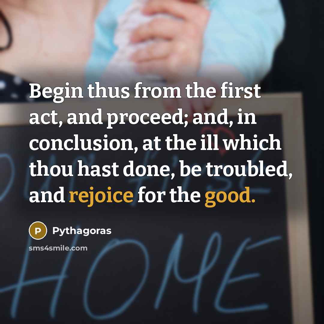 “Begin thus from the first act, and proceed; and, in conclusion, at the ill which thou hast done, be troubled, and rejoice for the good.” quote by Pythagoras
