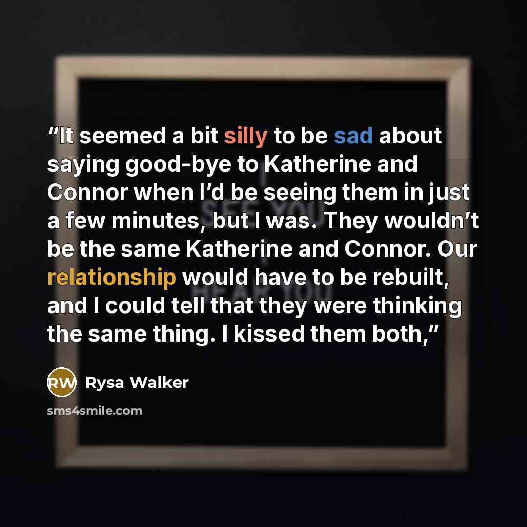 “It seemed a bit silly to be sad about saying good-bye to Katherine and Connor when I’d be seeing them in just a few minutes, but I was. They wouldn’t be the same Katherine and Connor. Our relationship would have to be rebuilt, and I could tell that they were thinking the same thing. I kissed them…” quote by Rysa Walker