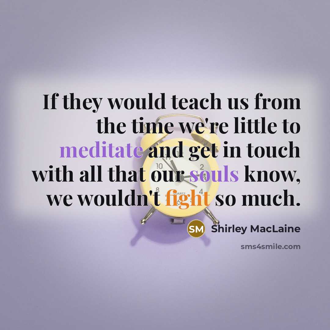 “If they would teach us from the time we're little to meditate and get in touch with all that our souls know, we wouldn't fight so much.” quote by Shirley MacLaine