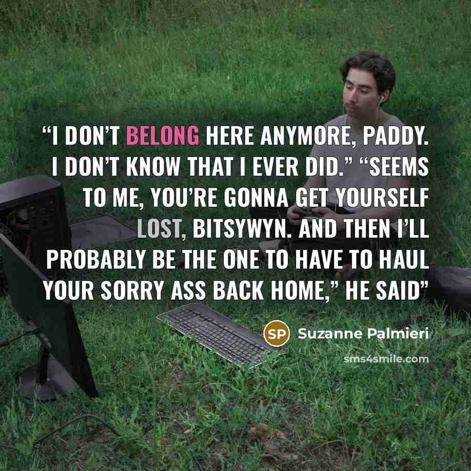 “I don’t belong here anymore, Paddy. I don’t know that I ever did.” “Seems to me, you’re gonna get yourself lost, BitsyWyn. And then I’ll probably be the one to have to haul your sorry ass back home,” he said” quote by Suzanne Palmieri