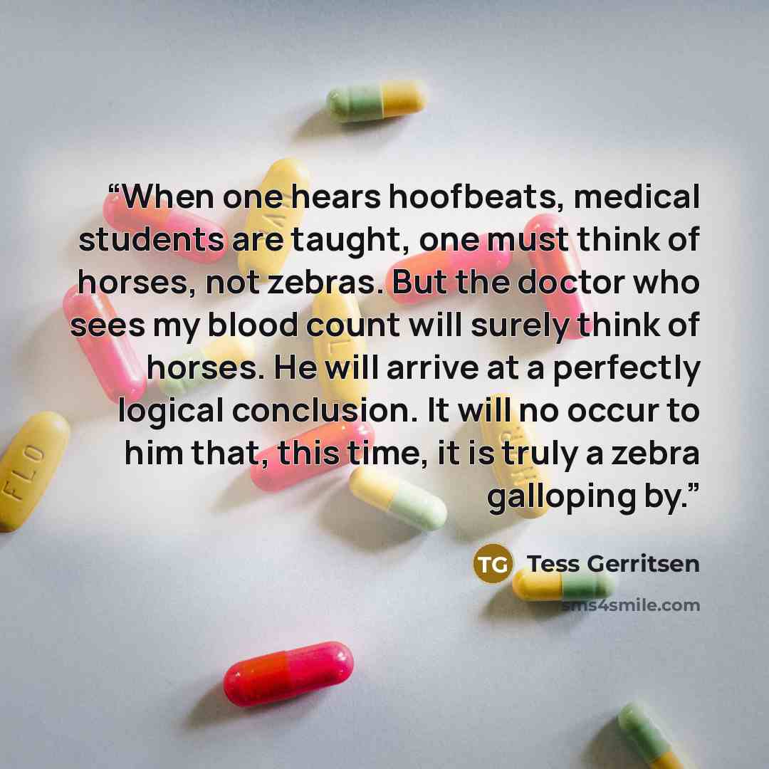 “When one hears hoofbeats, medical students are taught, one must think of horses, not zebras. But the doctor who sees my blood count will surely think of horses. He will arrive at a perfectly logical conclusion. It will no occur to him that, this time, it is truly a zebra galloping by.” quote by Tess Gerritsen