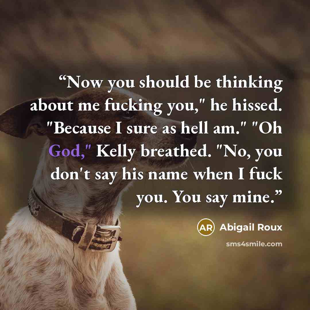 “Now you should be thinking about me fucking you," he hissed. "Because I sure as hell am." "Oh God," Kelly breathed. "No, you don't say his name when I fuck you. You say mine.” quote by Abigail Roux