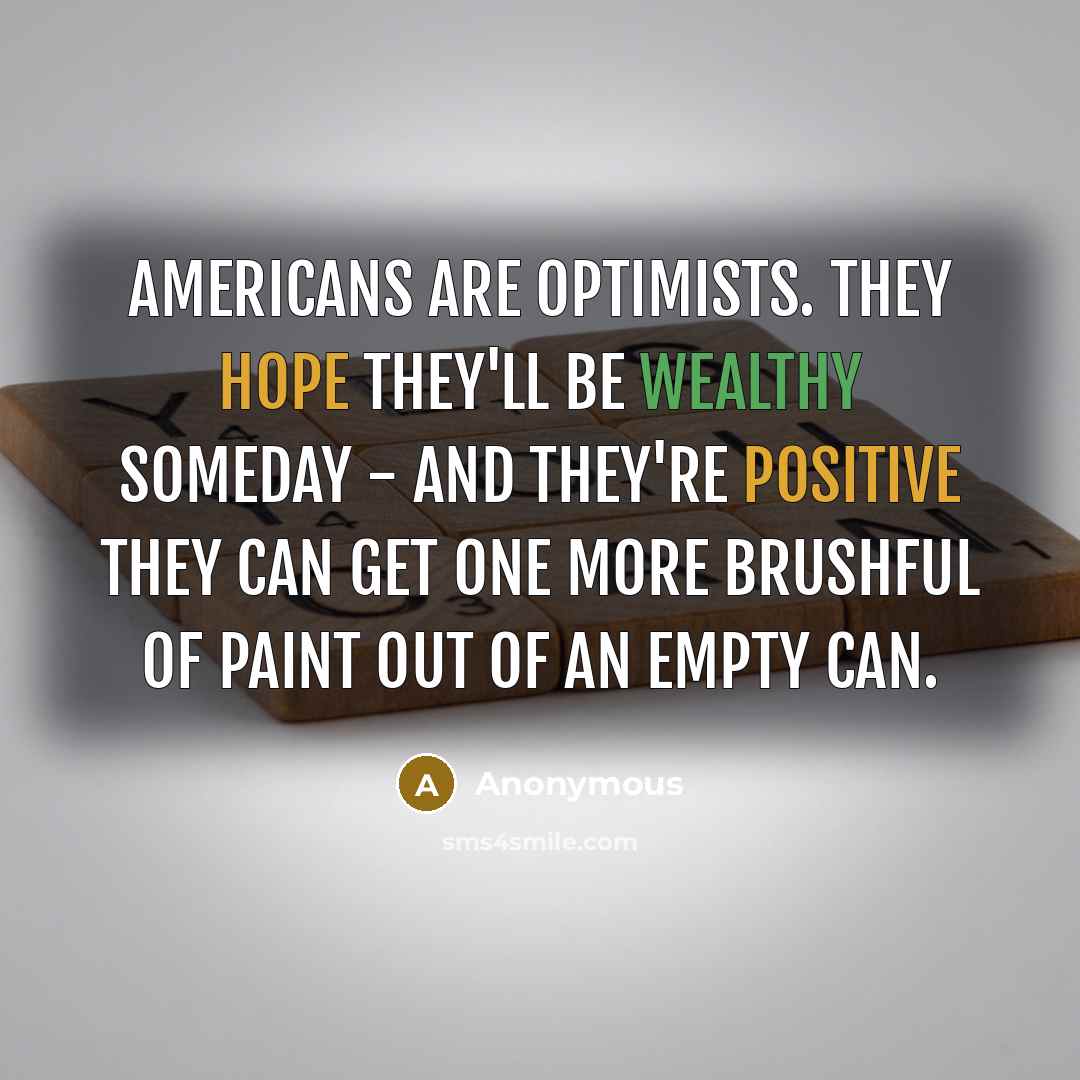 “Americans are optimists. They hope they'll be wealthy someday - and they're positive they can get one more brushful of paint out of an empty can.” quote by Anonymous