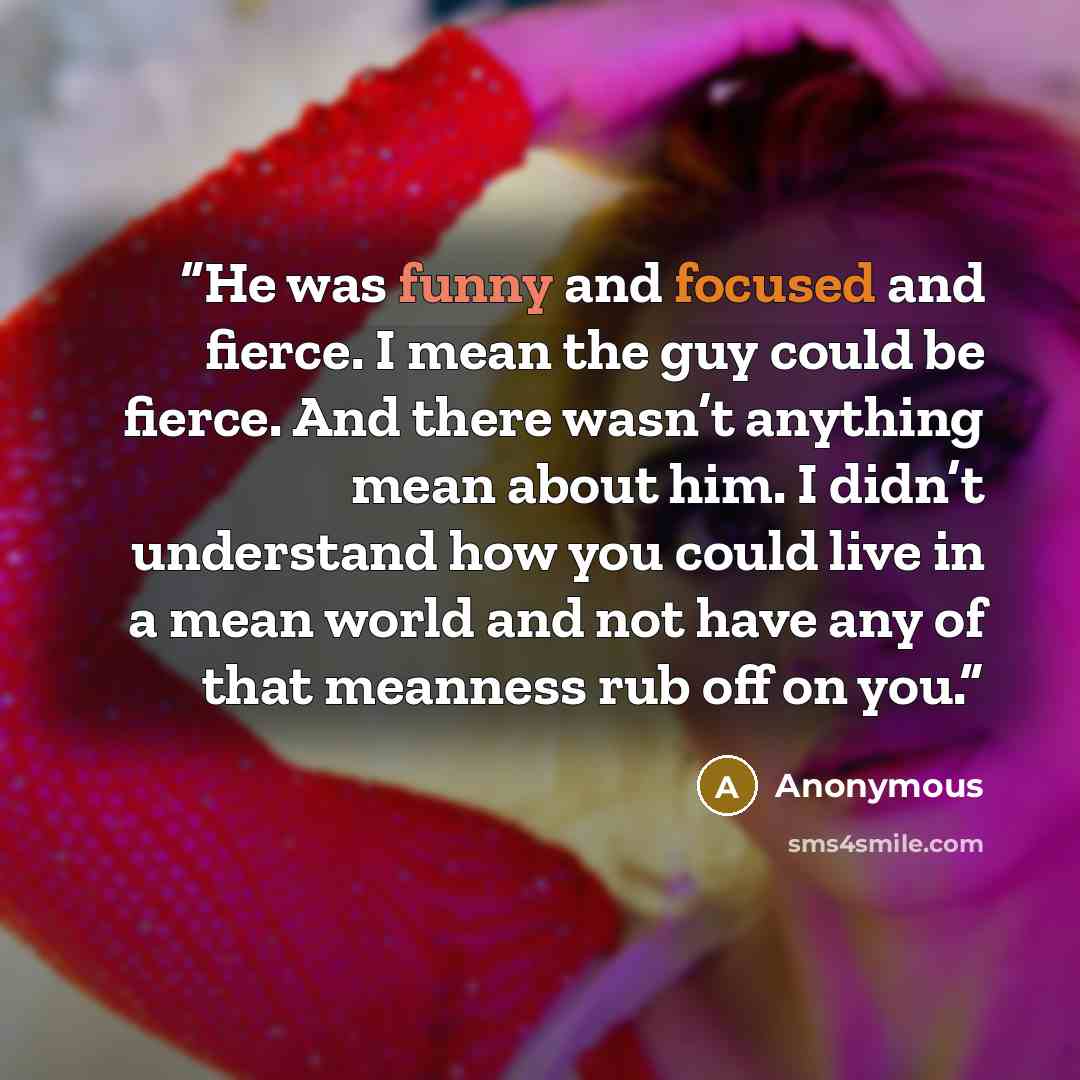“He was funny and focused and fierce. I mean the guy could be fierce. And there wasn’t anything mean about him. I didn’t understand how you could live in a mean world and not have any of that meanness rub off on you.” quote by Anonymous