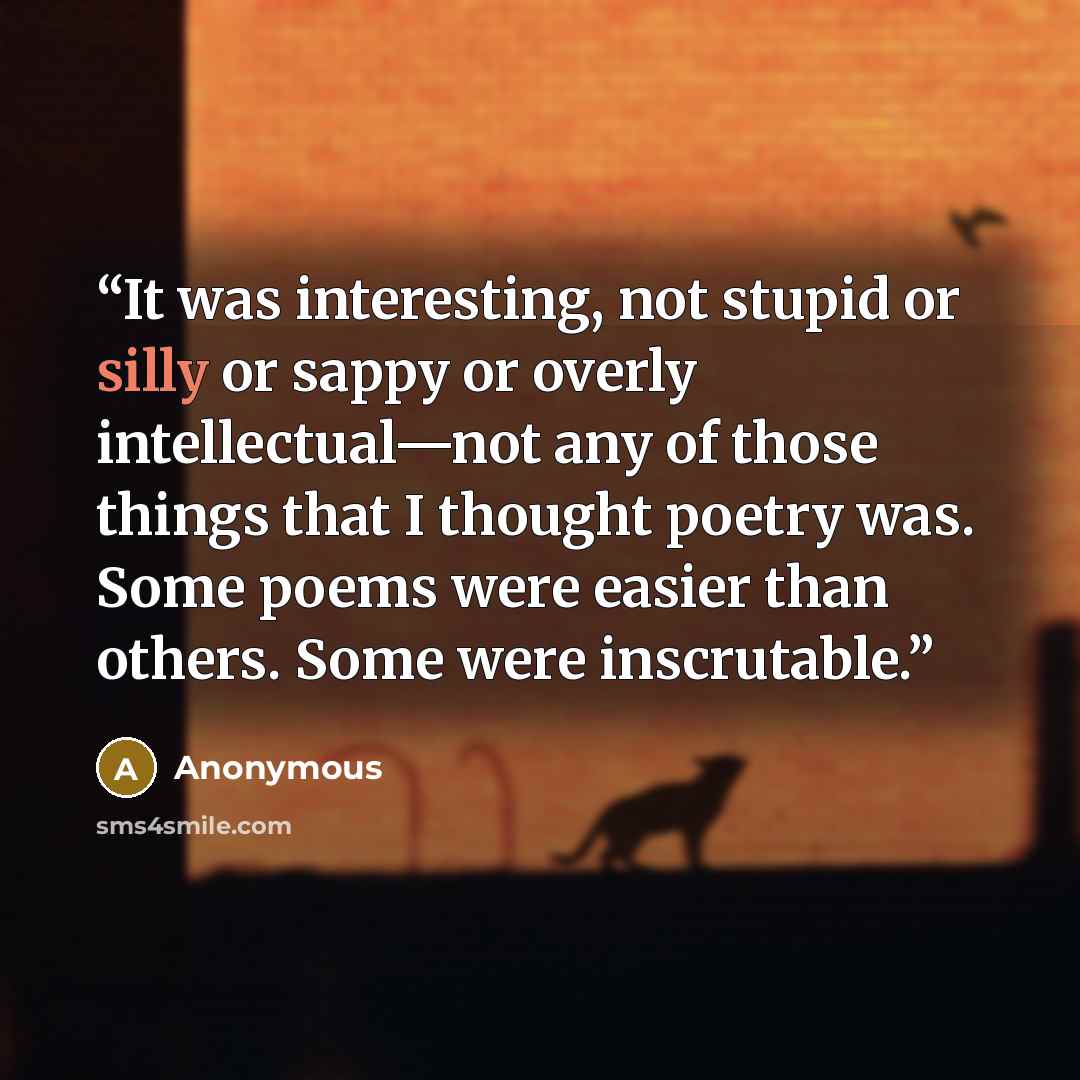 “It was interesting, not stupid or silly or sappy or overly intellectual—not any of those things that I thought poetry was. Some poems were easier than others. Some were inscrutable.” quote by Anonymous