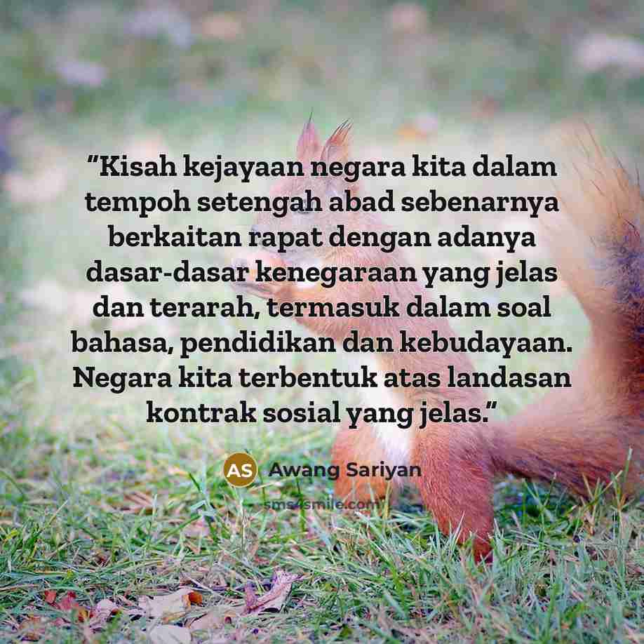 “Kisah kejayaan negara kita dalam tempoh setengah abad sebenarnya berkaitan rapat dengan adanya dasar-dasar kenegaraan yang jelas dan terarah, termasuk dalam soal bahasa, pendidikan dan kebudayaan. Negara kita terbentuk atas landasan kontrak sosial yang jelas.” quote by Awang Sariyan