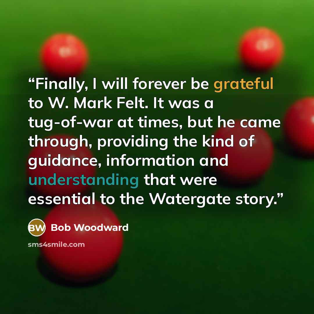 “Finally, I will forever be grateful to W. Mark Felt. It was a tug-of-war at times, but he came through, providing the kind of guidance, information and understanding that were essential to the Watergate story.” quote by Bob Woodward