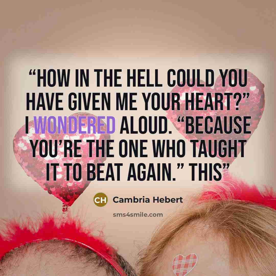 “How in the hell could you have given me your heart?” I wondered aloud. “Because you’re the one who taught it to beat again.” This” quote by Cambria Hebert