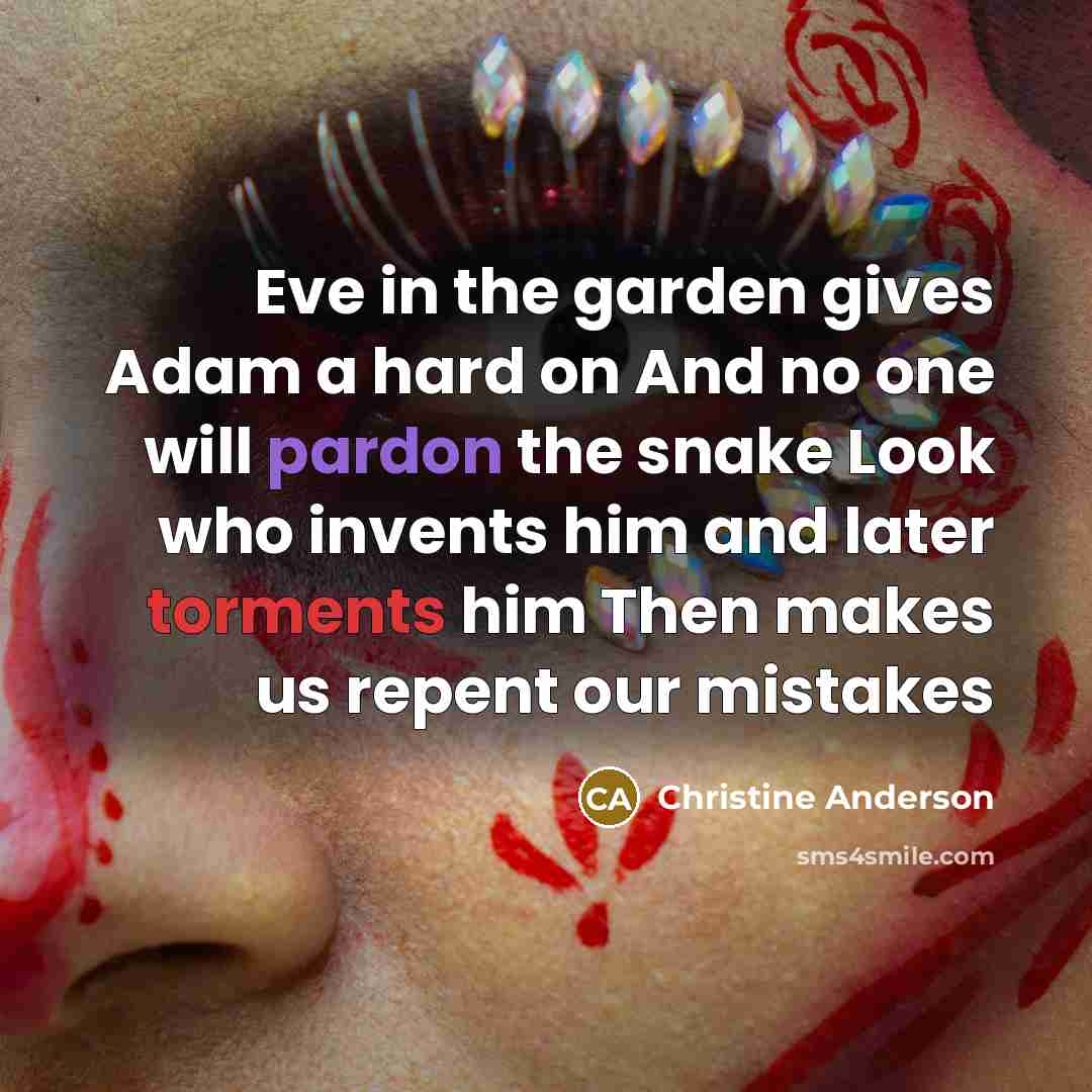 “Eve in the garden gives Adam a hard on And no one will pardon the snake Look who invents him and later torments him Then makes us repent our mistakes” quote by Christine Anderson