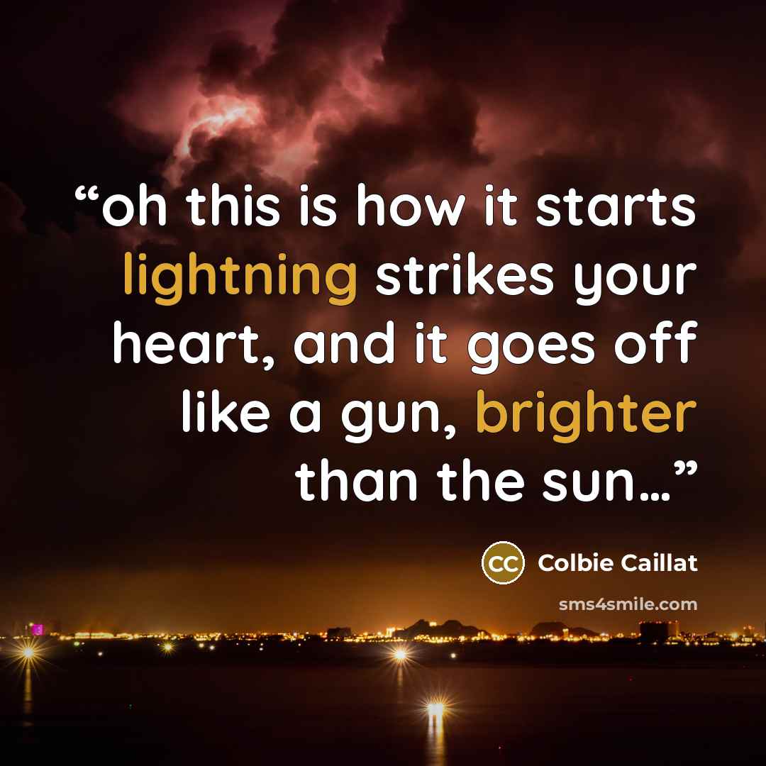“oh this is how it starts lightning strikes your heart, and it goes off like a gun, brighter than the sun…” quote by Colbie Caillat