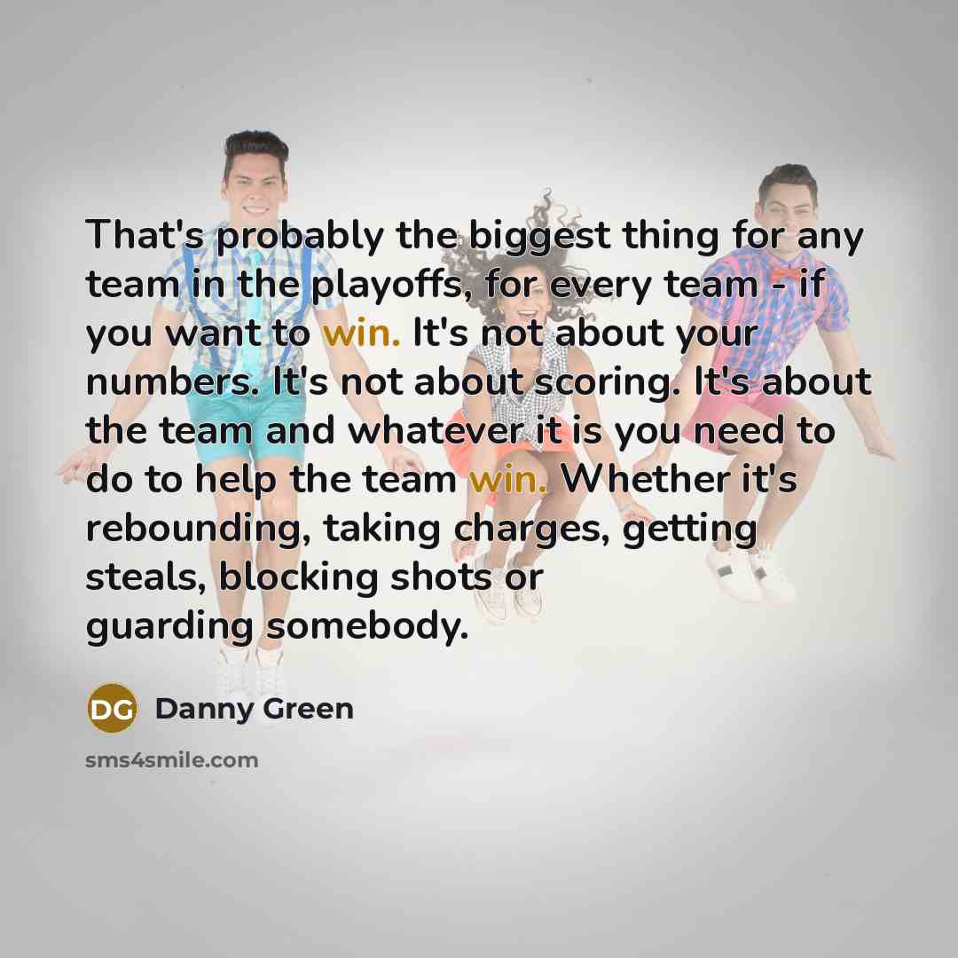 “That's probably the biggest thing for any team in the playoffs, for every team - if you want to win. It's not about your numbers. It's not about scoring. It's about the team and whatever it is you need to do to help the team win. Whether it's rebounding, taking charges, getting steals, blocking…” quote by Danny Green