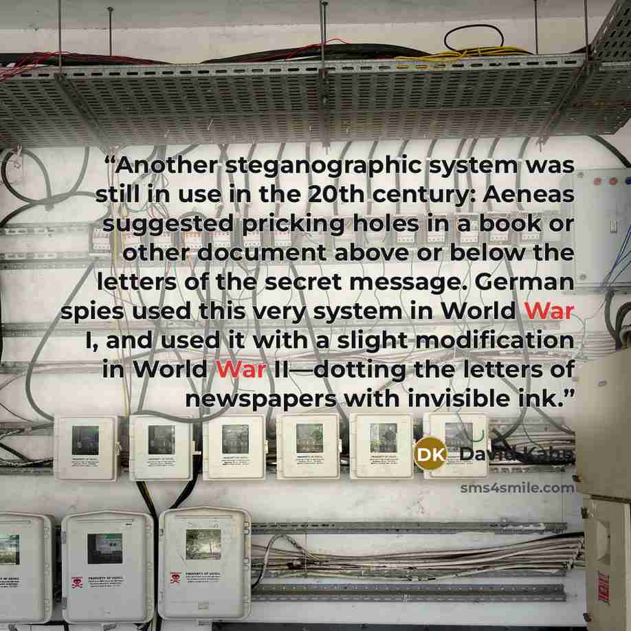 “Another steganographic system was still in use in the 20th century: Aeneas suggested pricking holes in a book or other document above or below the letters of the secret message. German spies used this very system in World War I, and used it with a slight modification in World War II—dotting the…” quote by David Kahn