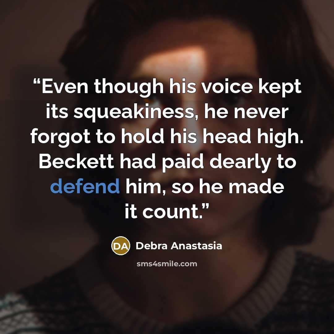 “Even though his voice kept its squeakiness, he never forgot to hold his head high. Beckett had paid dearly to defend him, so he made it count.” quote by Debra Anastasia