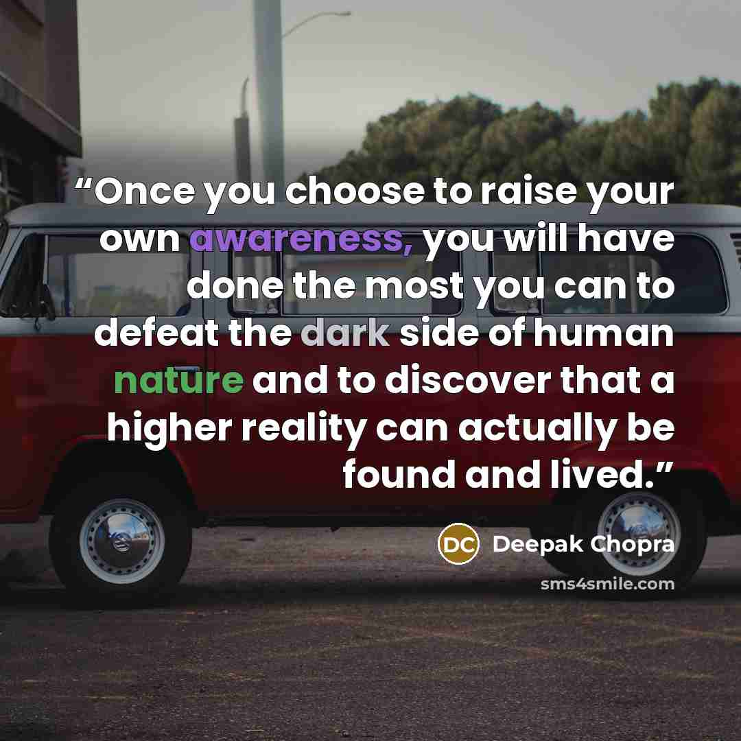“Once you choose to raise your own awareness, you will have done the most you can to defeat the dark side of human nature and to discover that a higher reality can actually be found and lived.” quote by Deepak Chopra