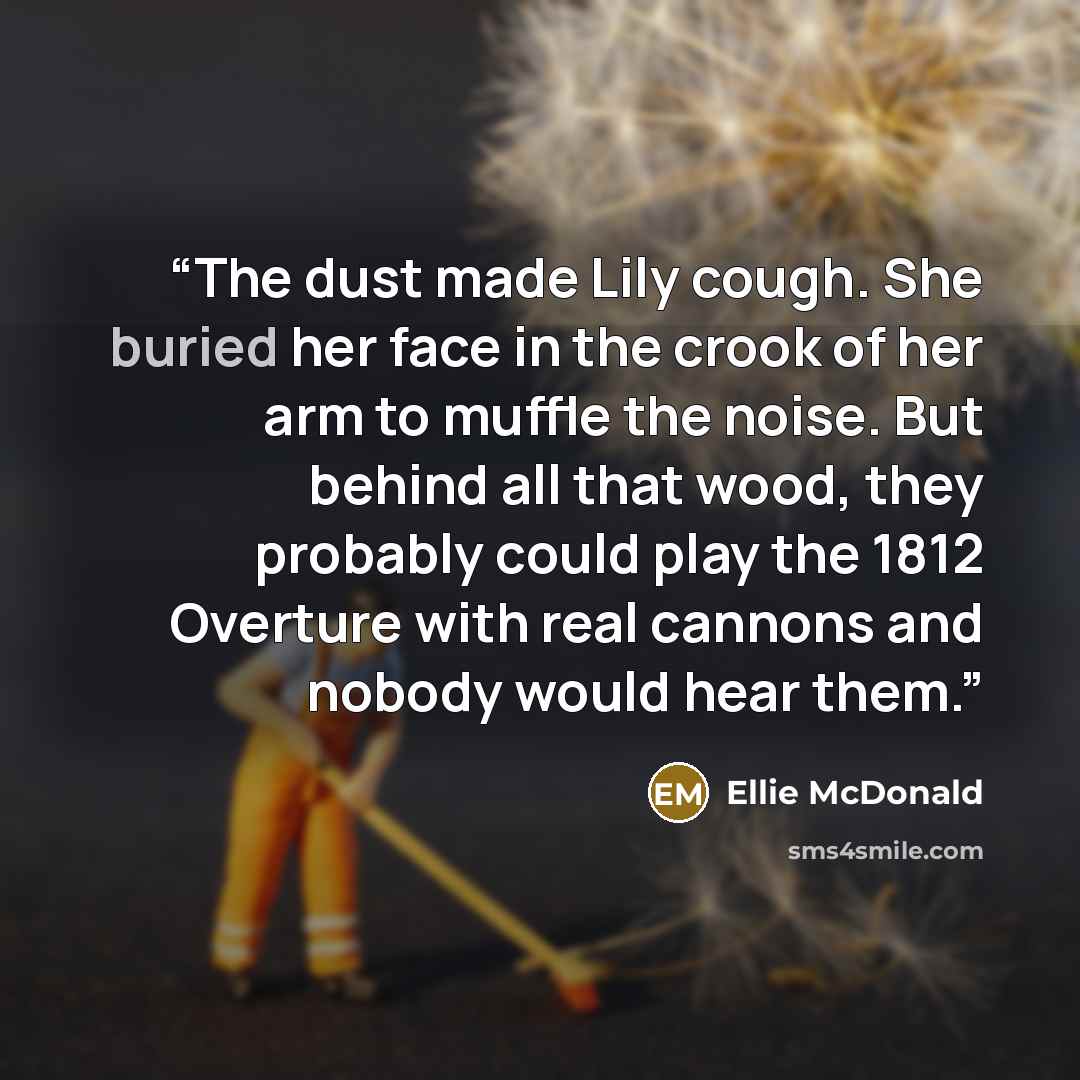 “The dust made Lily cough. She buried her face in the crook of her arm to muffle the noise. But behind all that wood, they probably could play the 1812 Overture with real cannons and nobody would hear them.” quote by Ellie McDonald