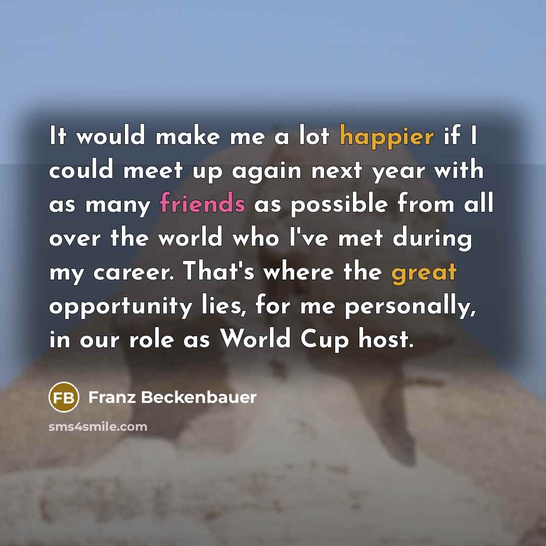 “It would make me a lot happier if I could meet up again next year with as many friends as possible from all over the world who I've met during my career. That's where the great opportunity lies, for me personally, in our role as World Cup host.” quote by Franz Beckenbauer