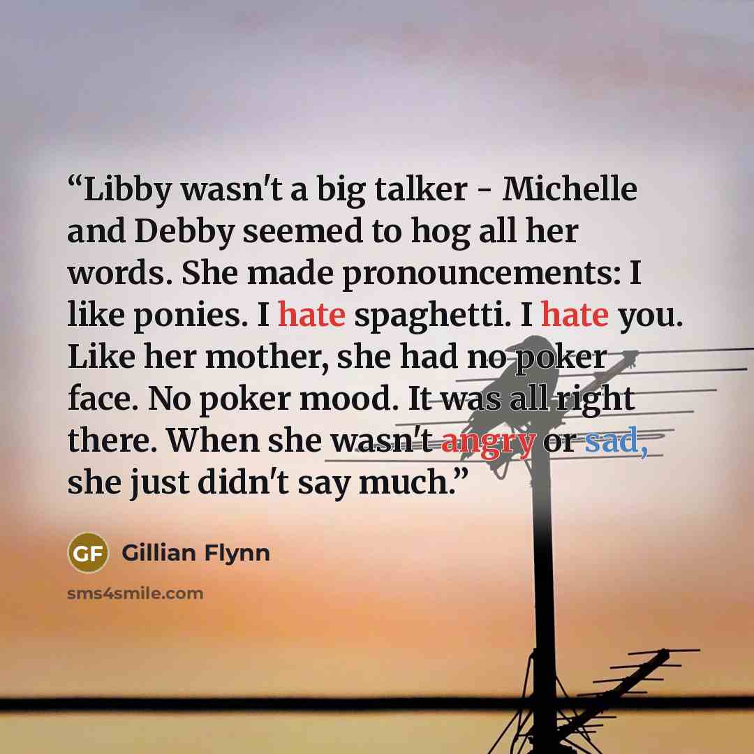 “Libby wasn't a big talker - Michelle and Debby seemed to hog all her words. She made pronouncements: I like ponies. I hate spaghetti. I hate you. Like her mother, she had no poker face. No poker mood. It was all right there. When she wasn't angry or sad, she just didn't say much.” quote by Gillian Flynn