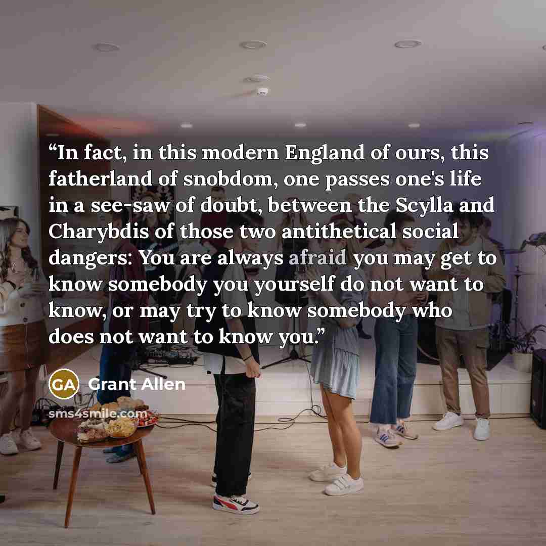 “In fact, in this modern England of ours, this fatherland of snobdom, one passes one's life in a see-saw of doubt, between the Scylla and Charybdis of those two antithetical social dangers: You are always afraid you may get to know somebody you yourself do not want to know, or may try to know…” quote by Grant Allen