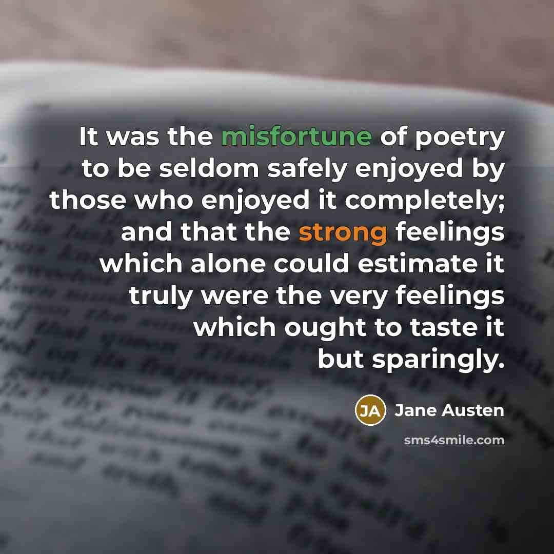 “It was the misfortune of poetry to be seldom safely enjoyed by those who enjoyed it completely; and that the strong feelings which alone could estimate it truly were the very feelings which ought to taste it but sparingly.” quote by Jane Austen