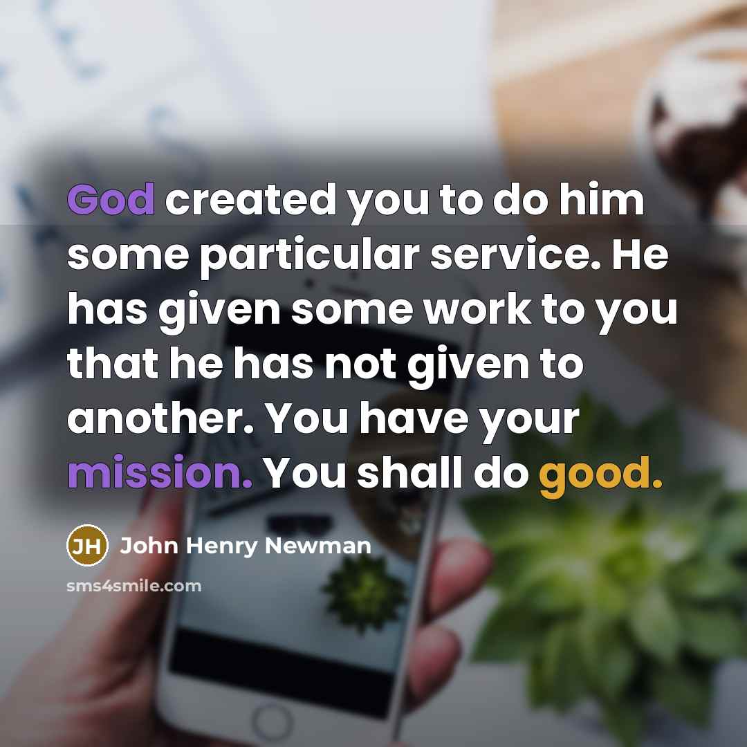 “God created you to do him some particular service. He has given some work to you that he has not given to another. You have your mission. You shall do good.” quote by John Henry Newman
