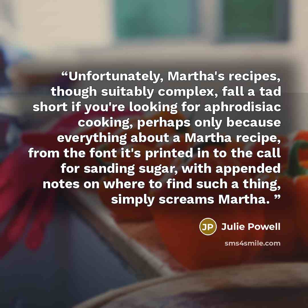 “Unfortunately, Martha's recipes, though suitably complex, fall a tad short if you're looking for aphrodisiac cooking, perhaps only because everything about a Martha recipe, from the font it's printed in to the call for sanding sugar, with appended notes on where to find such a thing, simply…” quote by Julie Powell