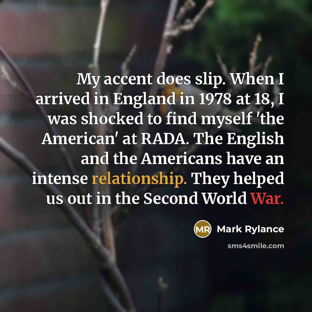 “My accent does slip. When I arrived in England in 1978 at 18, I was shocked to find myself 'the American' at RADA. The English and the Americans have an intense relationship. They helped us out in the Second World War.” quote by Mark Rylance