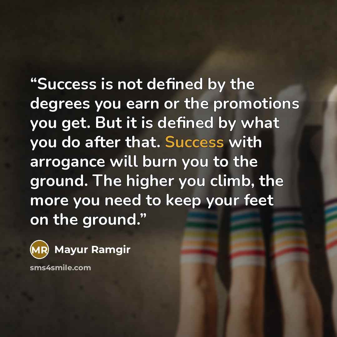 “Success is not defined by the degrees you earn or the promotions you get. But it is defined by what you do after that. Success with arrogance will burn you to the ground. The higher you climb, the more you need to keep your feet on the ground.” quote by Mayur Ramgir