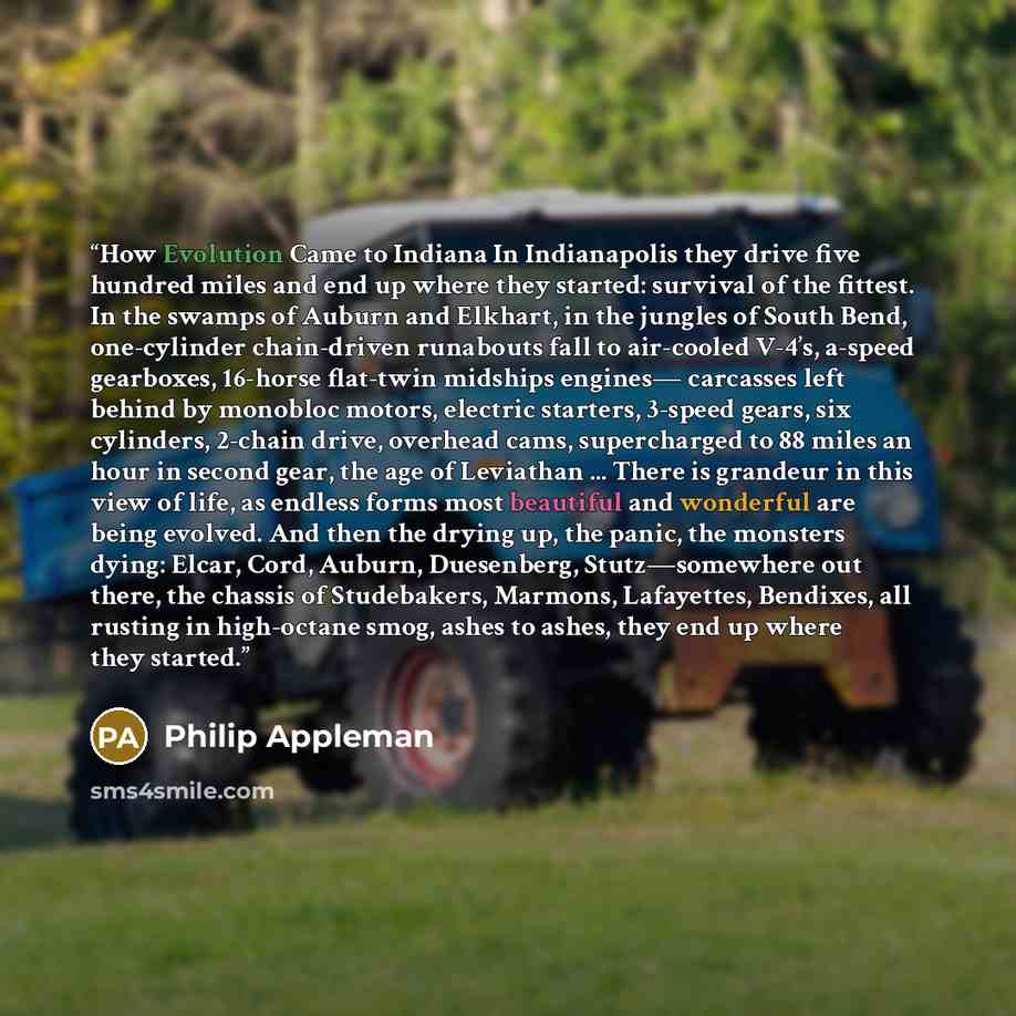 “How Evolution Came to Indiana In Indianapolis they drive five hundred miles and end up where they started: survival of the fittest. In the swamps of Auburn and Elkhart, in the jungles of South Bend, one-cylinder chain-driven runabouts fall to air-cooled V-4’s, a-speed gearboxes, 16-horse flat-twin…” quote by Philip Appleman