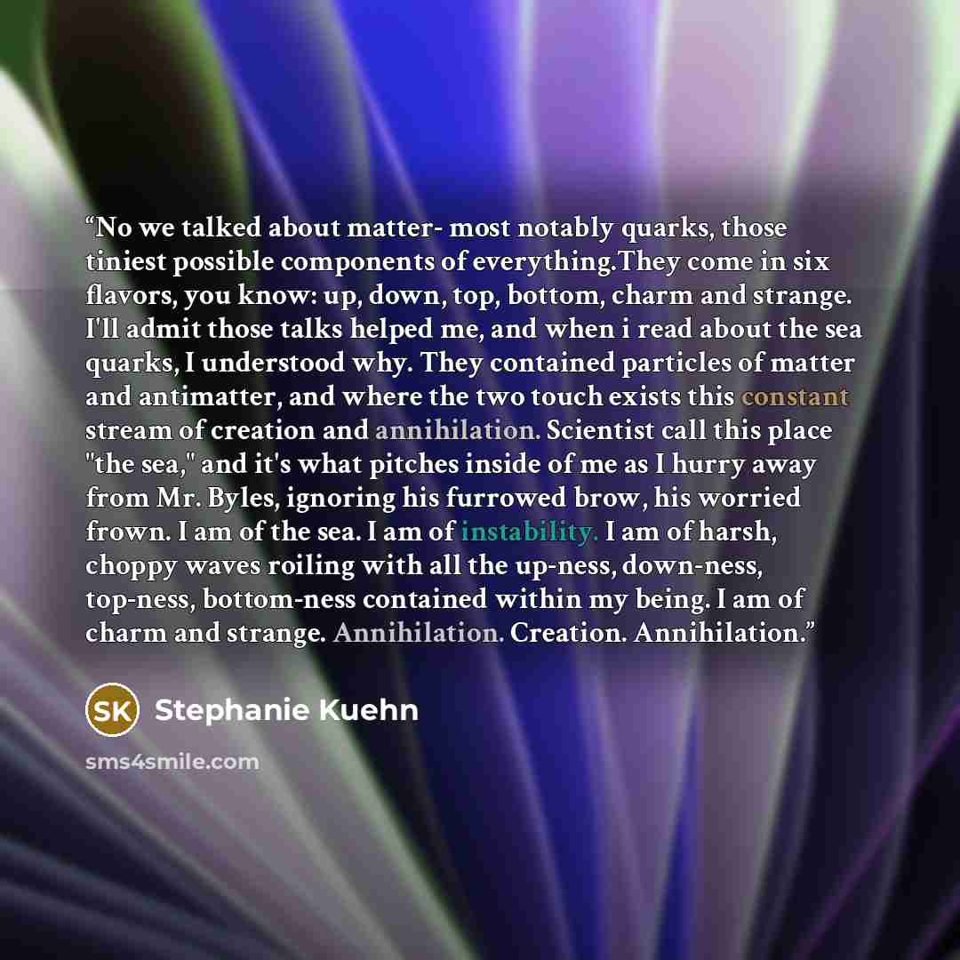 “No we talked about matter- most notably quarks, those tiniest possible components of everything.They come in six flavors, you know: up, down, top, bottom, charm and strange. I'll admit those talks helped me, and when i read about the sea quarks, I understood why. They contained particles of matter…” quote by Stephanie Kuehn
