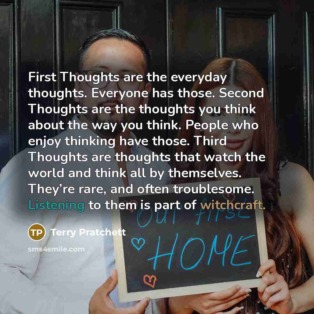 “First Thoughts are the everyday thoughts. Everyone has those. Second Thoughts are the thoughts you think about the way you think. People who enjoy thinking have those. Third Thoughts are thoughts that watch the world and think all by themselves. They’re rare, and often troublesome. Listening to…” quote by Terry Pratchett