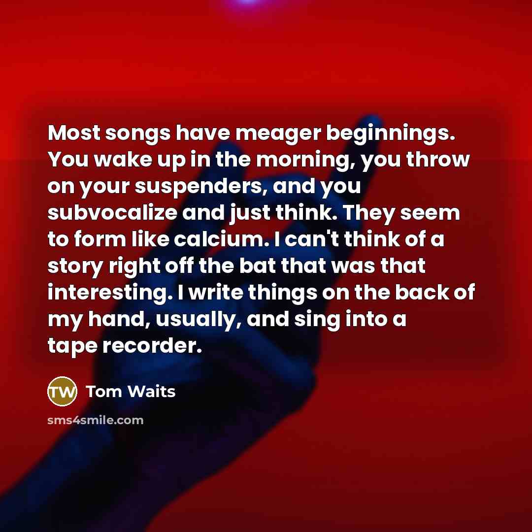 “Most songs have meager beginnings. You wake up in the…” quote by Tom Waits
