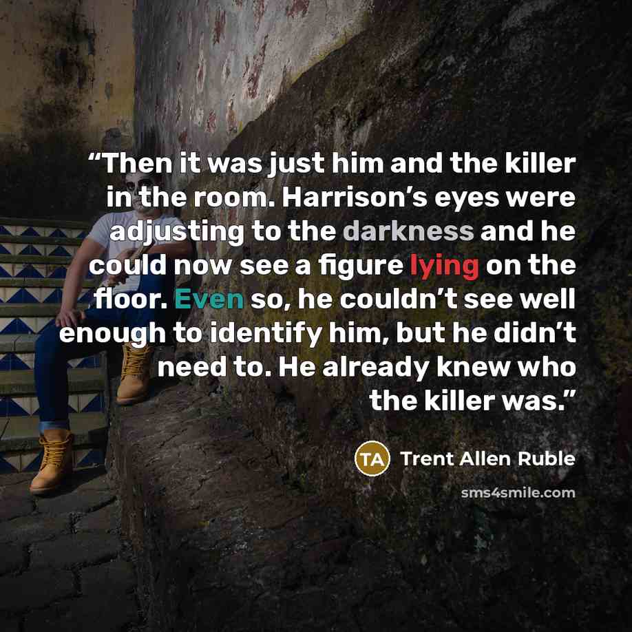 “Then it was just him and the killer in the room. Harrison’s eyes were adjusting to the darkness and he could now see a figure lying on the floor. Even so, he couldn’t see well enough to identify him, but he didn’t need to. He already knew who the killer was.” quote by Trent Allen Ruble