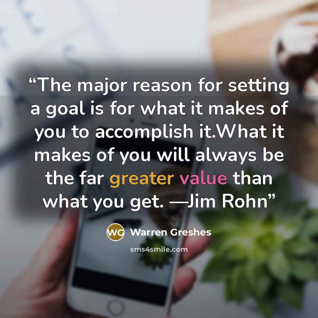 “The major reason for setting a goal is for what it makes of you to accomplish it.What it makes of you will always be the far greater value than what you get. —Jim Rohn” quote by Warren Greshes