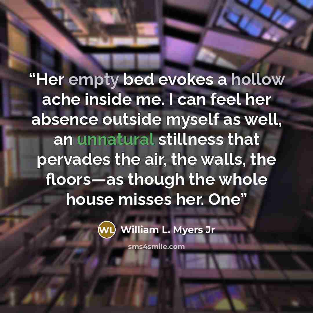 “Her empty bed evokes a hollow ache inside me. I can feel her absence outside myself as well, an unnatural stillness that pervades the air, the walls, the floors—as though the whole house misses her. One” quote by William L. Myers Jr