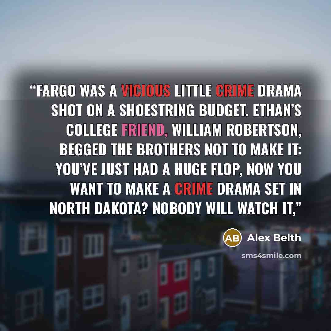“Fargo was a vicious little crime drama shot on a shoestring budget. Ethan’s college friend, William Robertson, begged the brothers not to make it: You’ve just had a huge flop, now you want to make a crime drama set in North Dakota? Nobody will watch it,” quote by Alex Belth