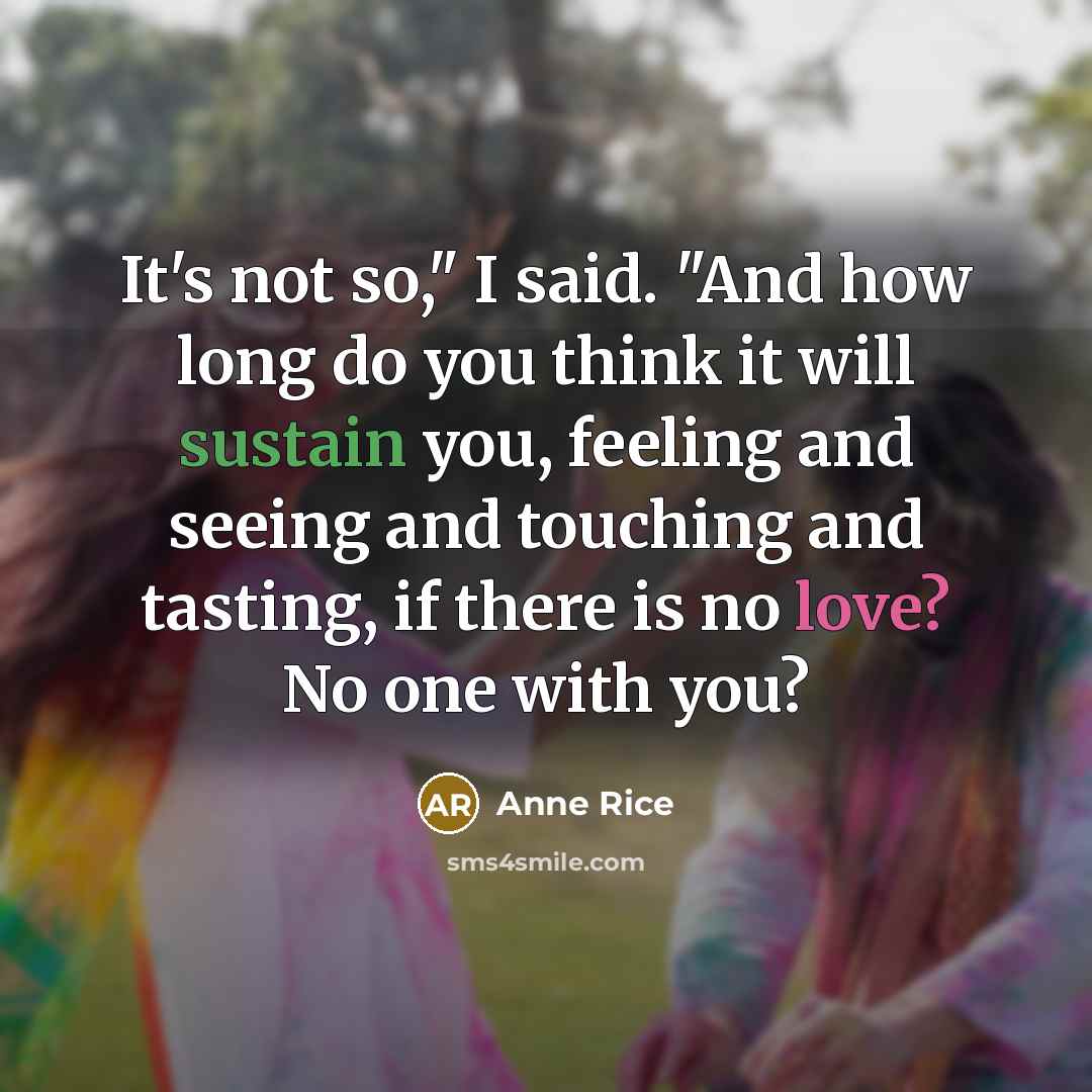 “It's not so," I said. "And how long do you think it will sustain you, feeling and seeing and touching and tasting, if there is no love? No one with you?” quote by Anne Rice