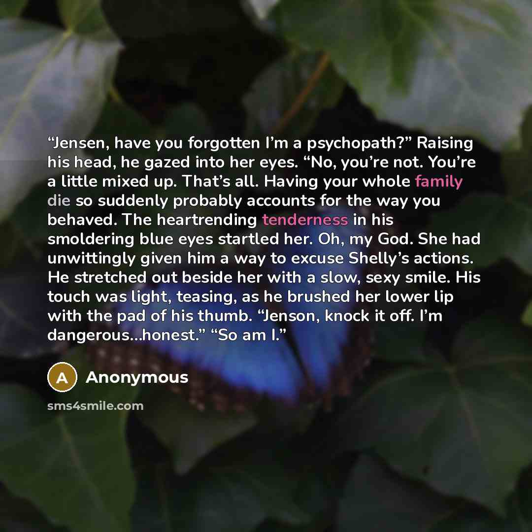 “Jensen, have you forgotten I’m a psychopath?” Raising his head, he gazed into her eyes. “No, you’re not. You’re a little mixed up. That’s all. Having your whole family die so suddenly probably accounts for the way you behaved. The heartrending tenderness in his smoldering blue eyes startled her…” quote by Anonymous