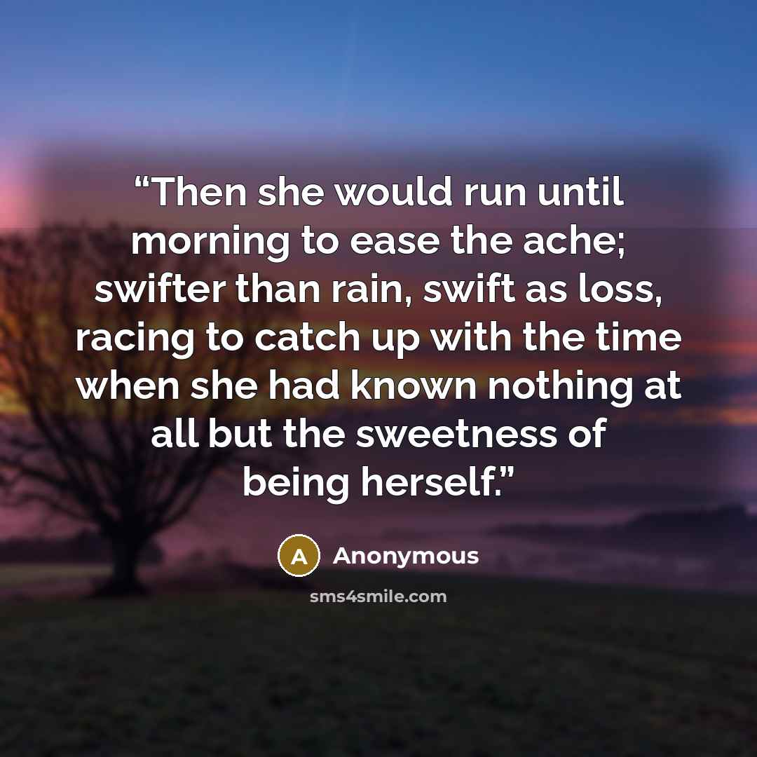 “Then she would run until morning to ease the ache; swifter than rain, swift as loss, racing to catch up with the time when she had known nothing at all but the sweetness of being herself.” quote by Anonymous