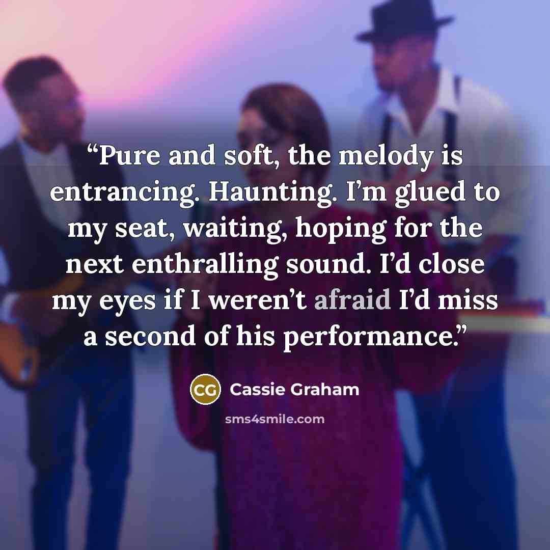 “Pure and soft, the melody is entrancing. Haunting. I’m glued to my seat, waiting, hoping for the next enthralling sound. I’d close my eyes if I weren’t afraid I’d miss a second of his performance.” quote by Cassie Graham