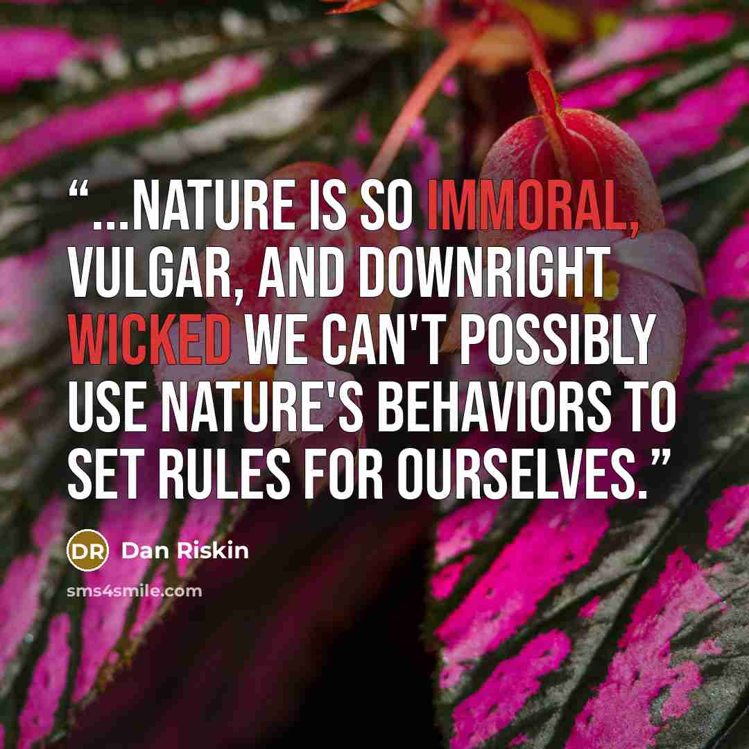 “...nature is so immoral, vulgar, and downright wicked we can't possibly use nature's behaviors to set rules for ourselves.” quote by Dan Riskin