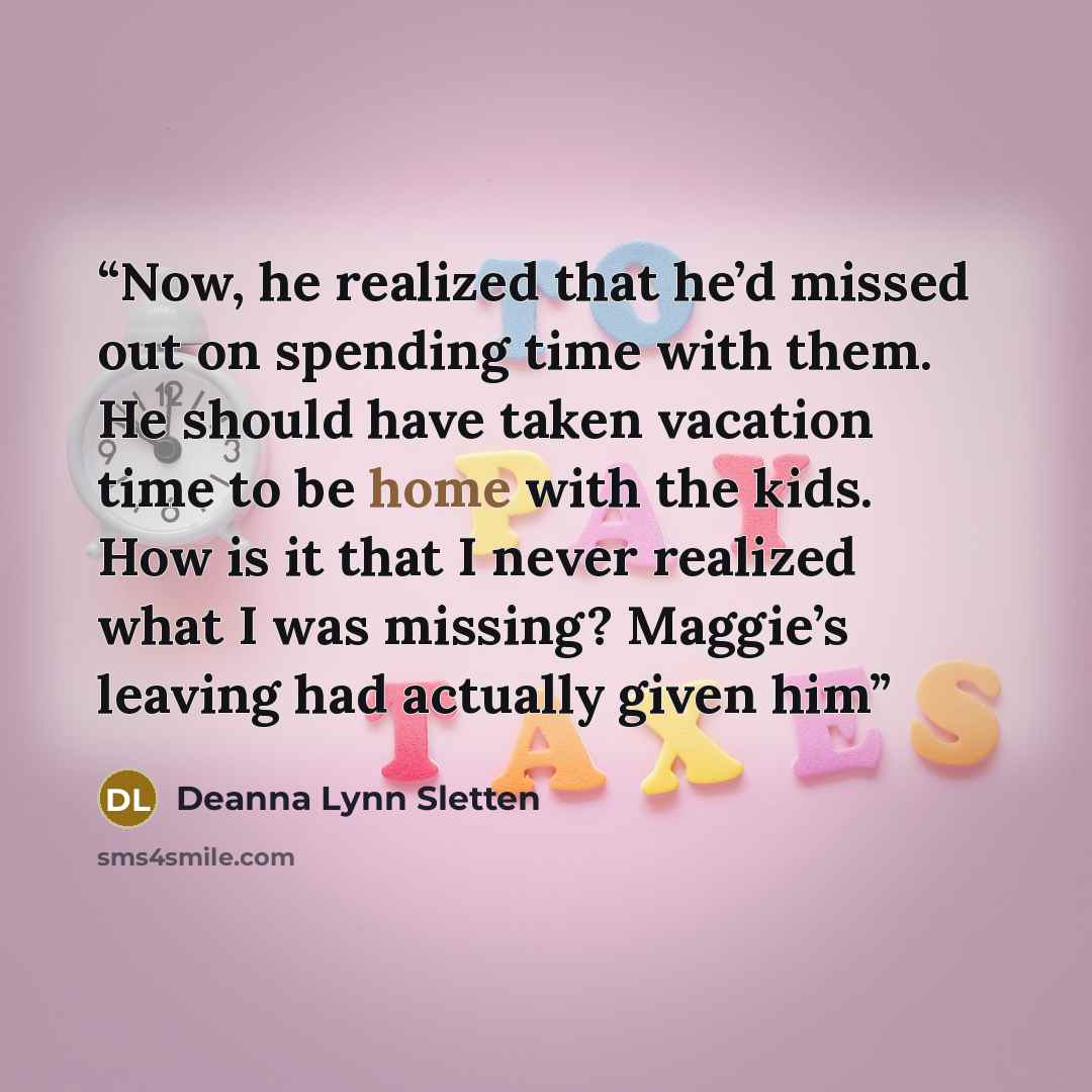 “Now, he realized that he’d missed out on spending time with them. He should have taken vacation time to be home with the kids. How is it that I never realized what I was missing? Maggie’s leaving had actually given him” quote by Deanna Lynn Sletten