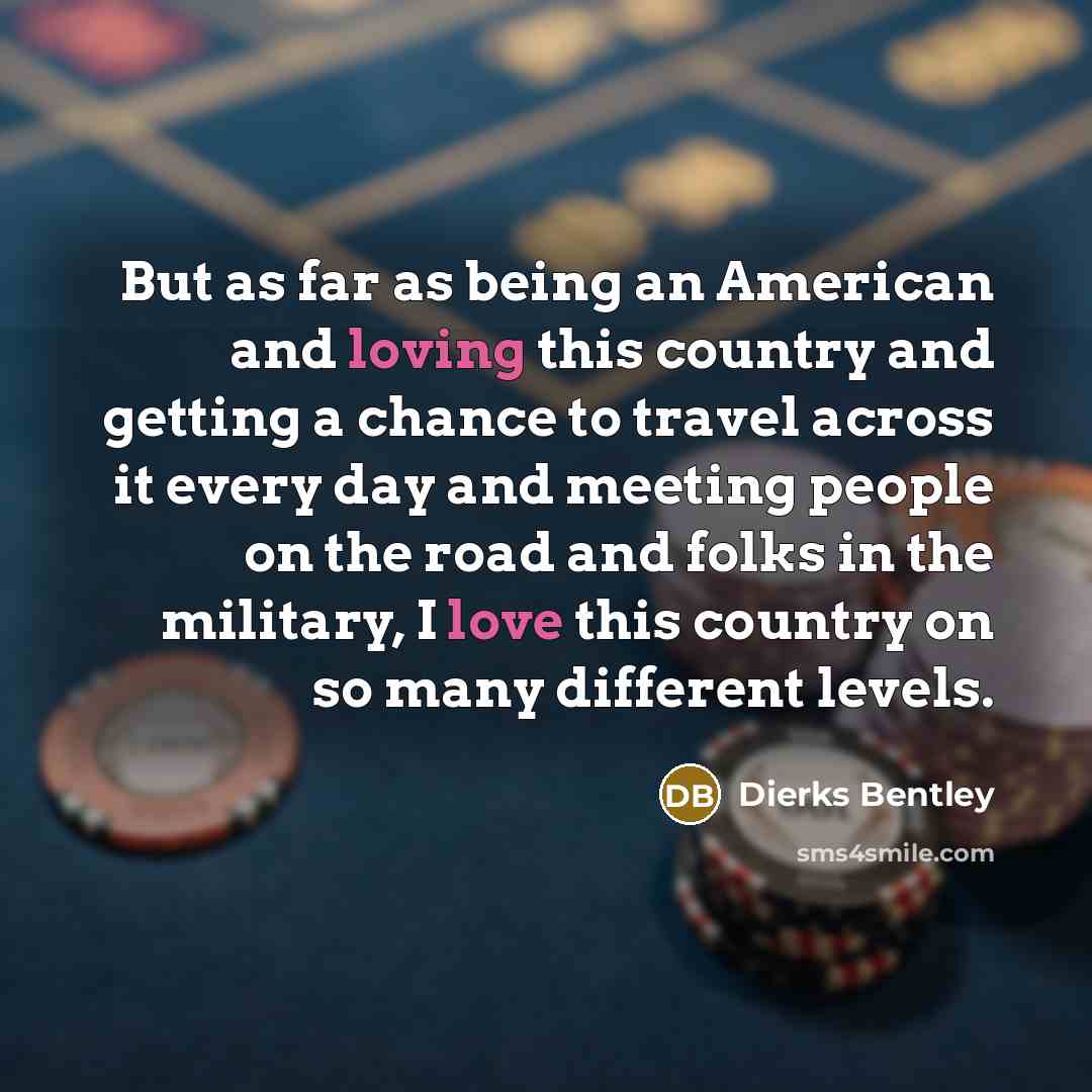 “But as far as being an American and loving this country and getting a chance to travel across it every day and meeting people on the road and folks in the military, I love this country on so many different levels.” quote by Dierks Bentley