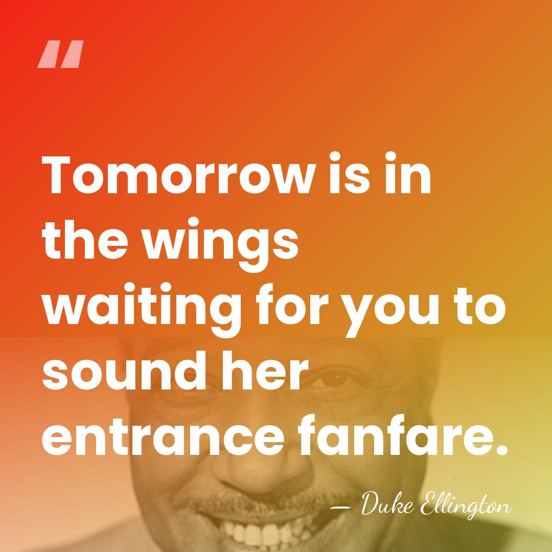 Tomorrow is in the wings waiting for you to sound her entrance&hellip; - Duke Ellington