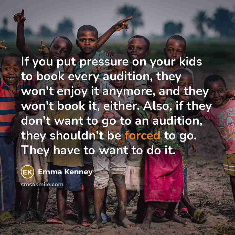 “If you put pressure on your kids to book every audition, they won't enjoy it anymore, and they won't book it, either. Also, if they don't want to go to an audition, they shouldn't be forced to go. They have to want to do it.” quote by Emma Kenney