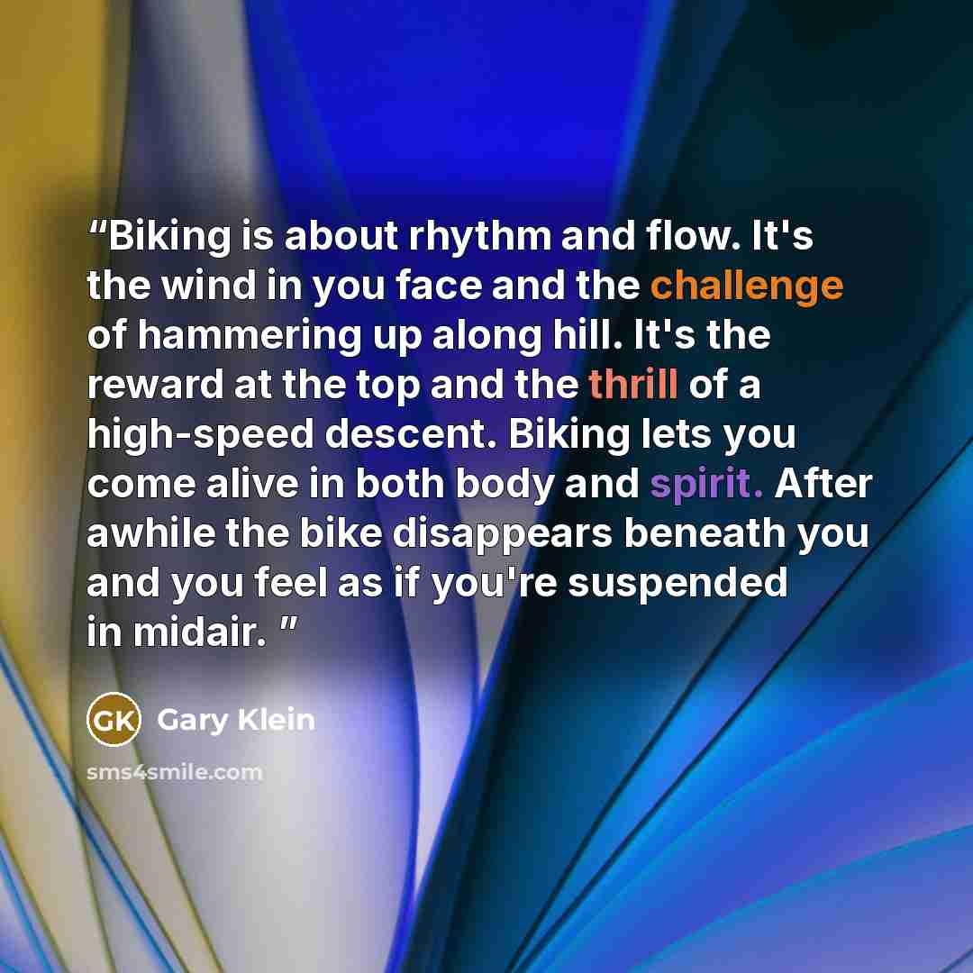 “Biking is about rhythm and flow. It's the wind in you face and the challenge of hammering up along hill. It's the reward at the top and the thrill of a high-speed descent. Biking lets you come alive in both body and spirit. After awhile the bike disappears beneath you and you feel as if you're…” quote by Gary Klein