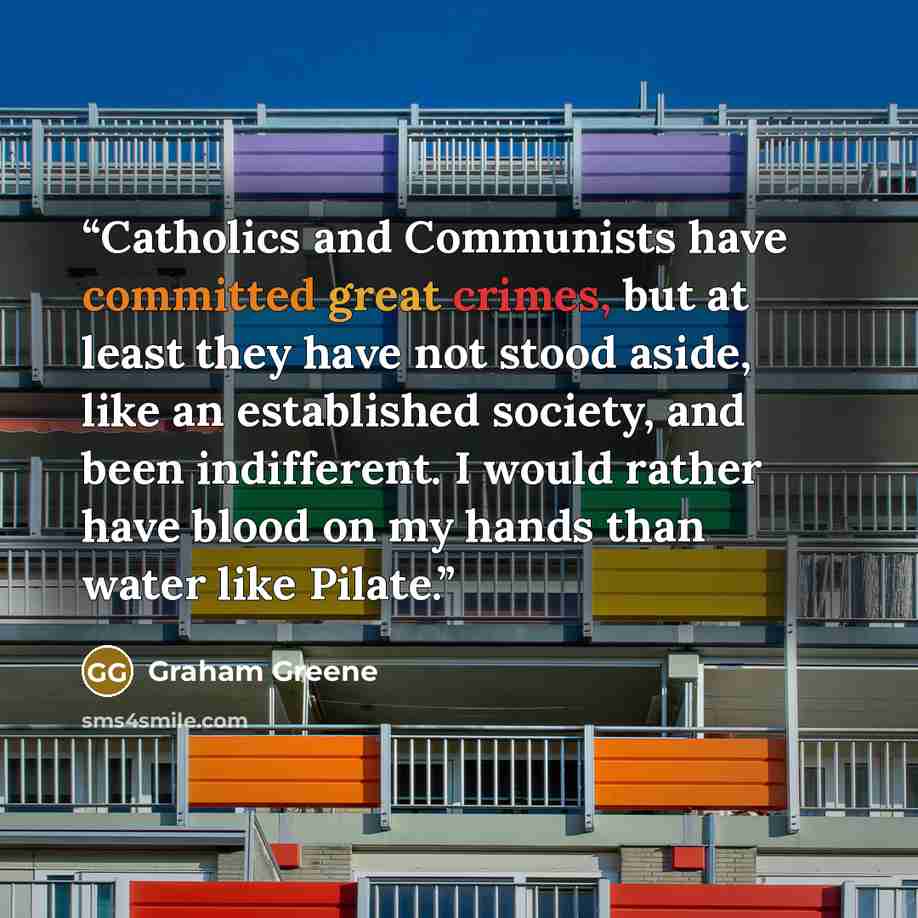 “Catholics and Communists have committed great crimes, but at least they have not stood aside, like an established society, and been indifferent. I would rather have blood on my hands than water like Pilate.” quote by Graham Greene
