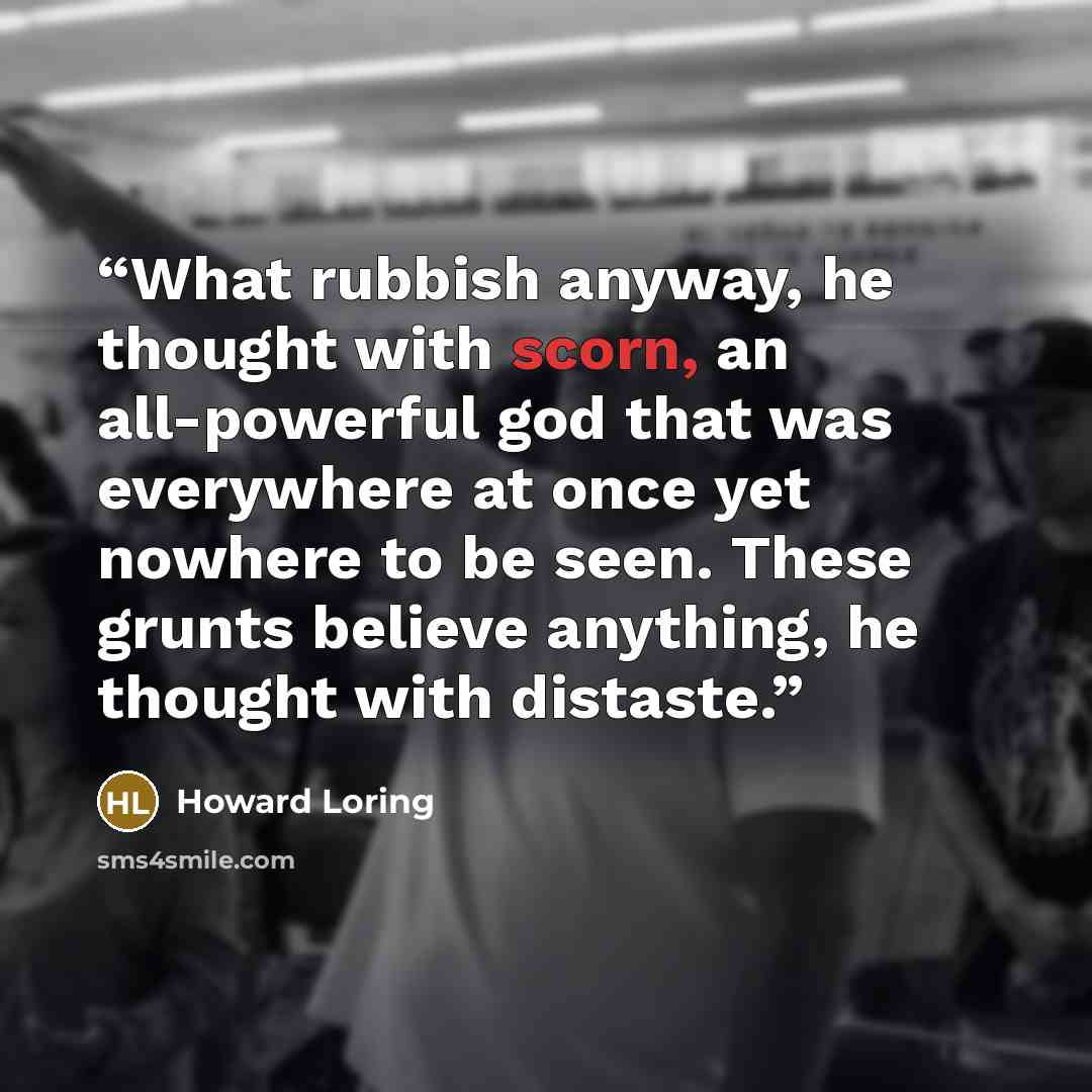 “What rubbish anyway, he thought with scorn, an all-powerful god that was everywhere at once yet nowhere to be seen. These grunts believe anything, he thought with distaste.” quote by Howard Loring